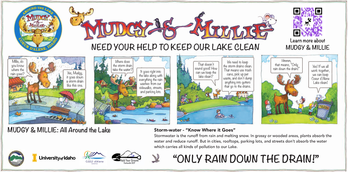 Mudgy and Millie need your help to keep our lake clean: In the first panel, Mudgy the Moose and Millie the Mouse are next to a storm drain. Mudgy asks: "Millie, do you know where the rain goes?" Millie says, "Yes, Mudgy, it goes down a storm drain like this one." In the second panel, Mudgy and Millie are by the lake. Mudgy the Moose asks: "Where does the storm drain take the water?" Millie says, "It goes right into the lake along with everything the rain washes from our sidewalks, streets and parking lots." In the third panel, Mudgy asks: "That doesn't sound good! How can we keep the lake clean?" Millie says, "We need to keep the storm drains clean. That means use trash cans, pick up pet waste, and don't dump anything into gutters that go to the drains." In the fourth and final panel, Mudgy and Millie are by a trashcan. Mudgy says, "Hmm, that means, 'Only rain down the drain!'" Millie says, "Yes! If we all work together, we can keep Coeur d'Alene Lake clean!"